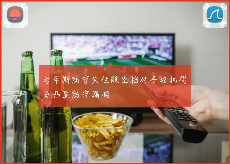 考辛斯防守失位酿空档对手趁机得分凸显防守漏洞