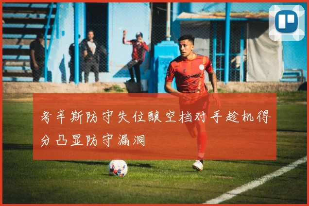 考辛斯防守失位酿空档对手趁机得分凸显防守漏洞