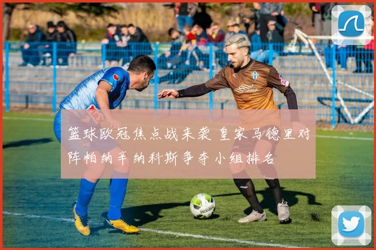 篮球欧冠焦点战来袭 皇家马德里对阵帕纳辛纳科斯争夺小组排名