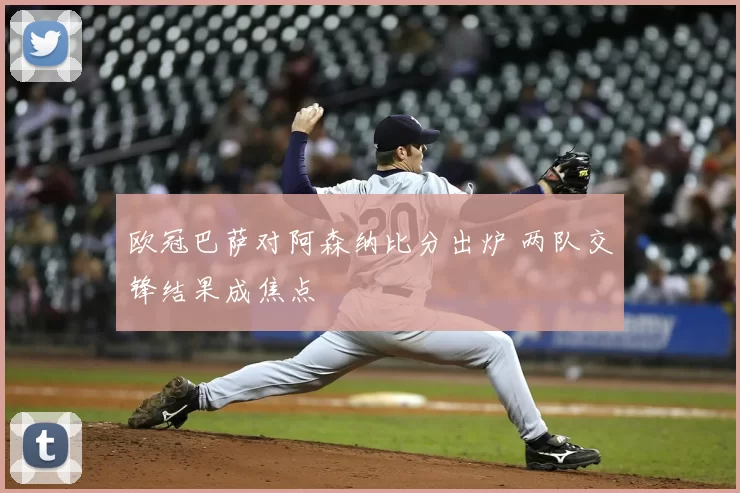 欧冠巴萨对阿森纳比分出炉 两队交锋结果成焦点