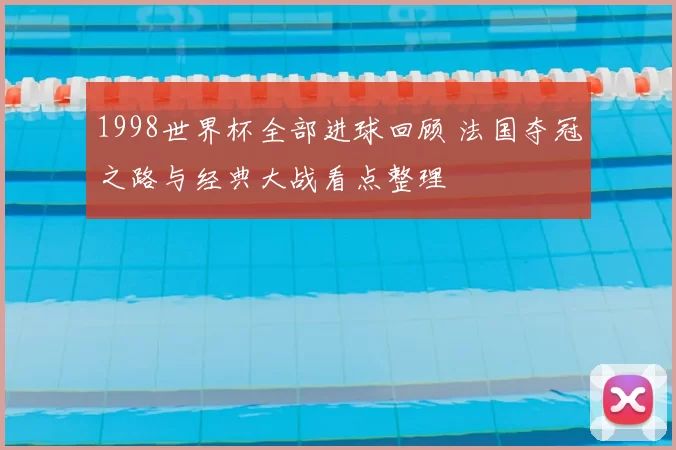 1998世界杯全部进球回顾 法国夺冠之路与经典大战看点整理