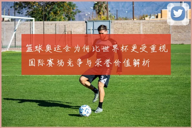 篮球奥运会为何比世界杯更受重视 国际赛场竞争与荣誉价值解析