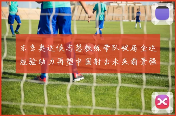 东京奥运候志慧教练带队破局全运经验助力再塑中国射击未来前景强