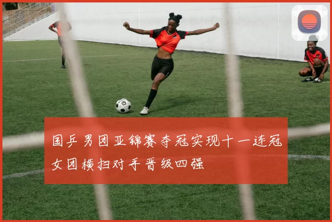 国乒男团亚锦赛夺冠实现十一连冠女团横扫对手晋级四强