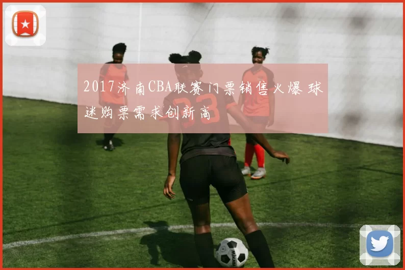 2017济南CBA联赛门票销售火爆 球迷购票需求创新高