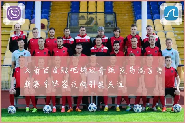 火箭百度贴吧热议升级 交易流言与新赛季阵容走向引发关注