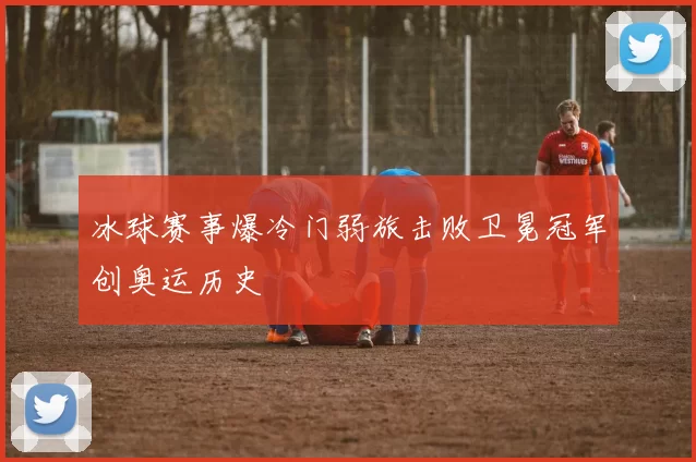 冰球赛事爆冷门弱旅击败卫冕冠军创奥运历史