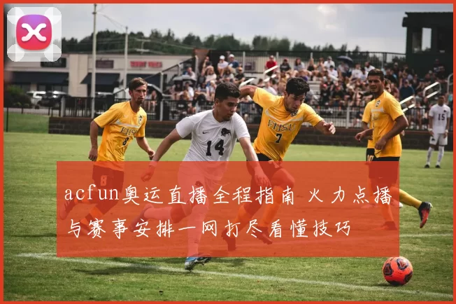 acfun奥运直播全程指南 火力点播与赛事安排一网打尽看懂技巧