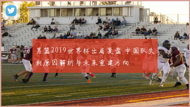 男篮2019世界杯出局复盘 中国队失利原因解析与未来重建方向