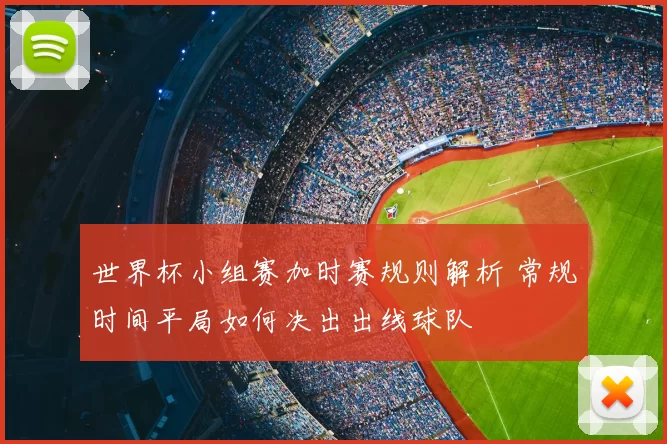 世界杯小组赛加时赛规则解析 常规时间平局如何决出出线球队