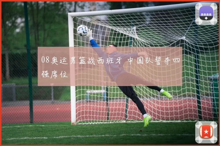 08奥运男篮战西班牙 中国队誓夺四强席位