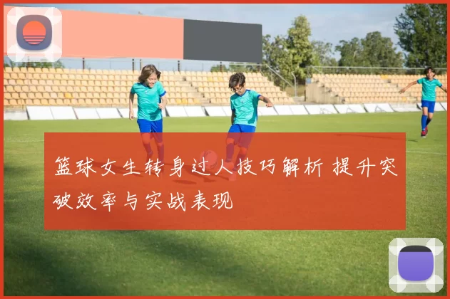 篮球女生转身过人技巧解析 提升突破效率与实战表现