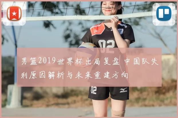 男篮2019世界杯出局复盘 中国队失利原因解析与未来重建方向