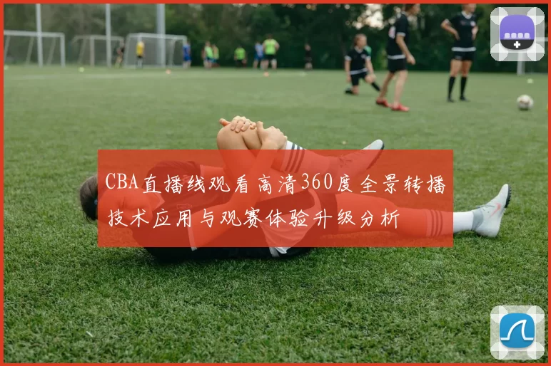 CBA直播线观看高清360度全景转播技术应用与观赛体验升级分析