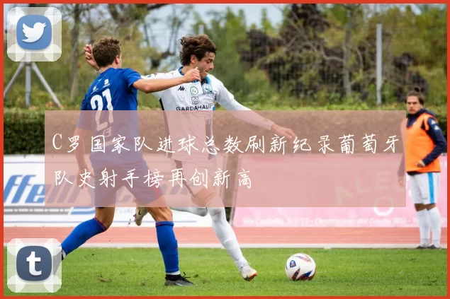 C罗国家队进球总数刷新纪录葡萄牙队史射手榜再创新高