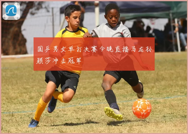 国乒男女单打决赛今晚直播马龙孙颖莎冲击冠军