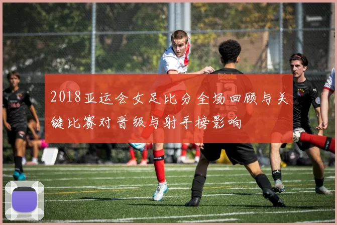 2018亚运会女足比分全场回顾与关键比赛对晋级与射手榜影响