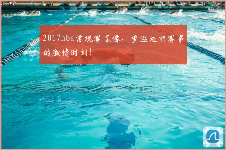 2017nba常规赛录像，重温经典赛事的激情时刻！