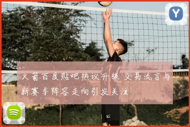 火箭百度贴吧热议升级 交易流言与新赛季阵容走向引发关注