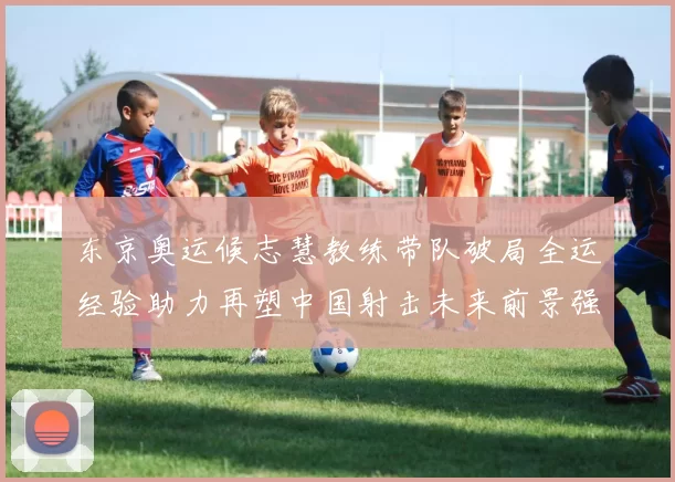 东京奥运候志慧教练带队破局全运经验助力再塑中国射击未来前景强