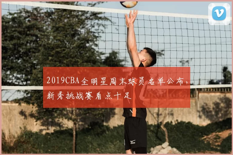 2019CBA全明星周末球员名单公布，新秀挑战赛看点十足