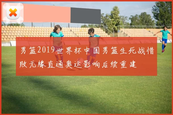 男篮2019世界杯中国男篮生死战惜败无缘直通奥运影响后续重建