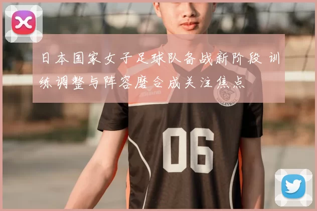 日本国家女子足球队备战新阶段 训练调整与阵容磨合成关注焦点