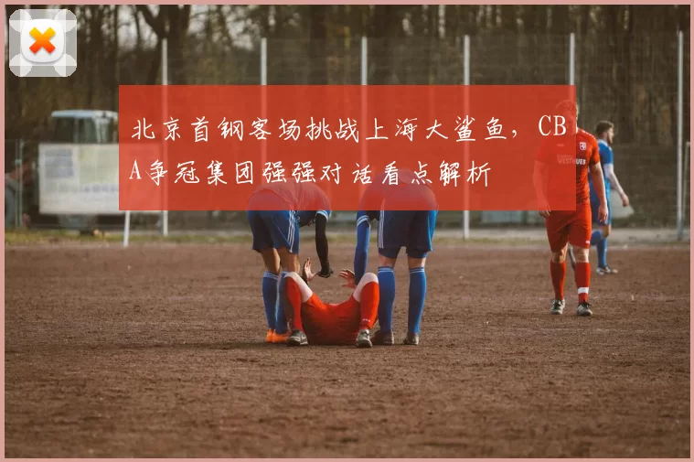 北京首钢客场挑战上海大鲨鱼，CBA争冠集团强强对话看点解析