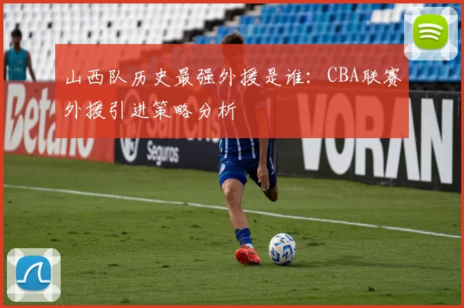 山西队历史最强外援是谁：CBA联赛外援引进策略分析