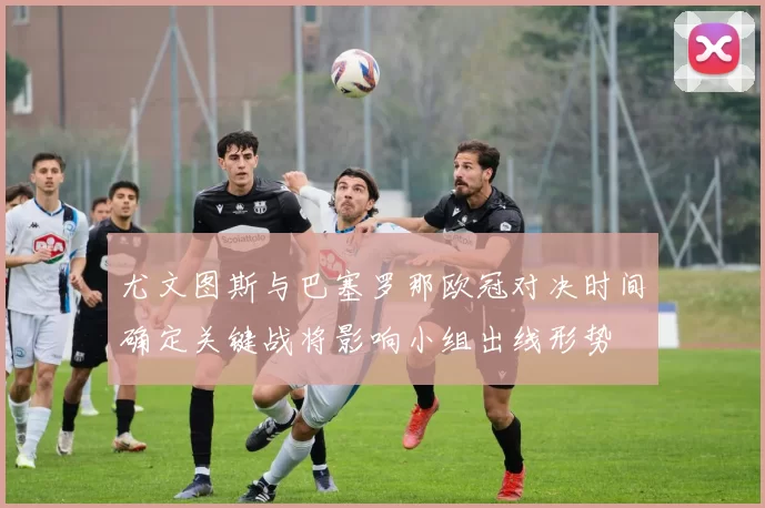 尤文图斯与巴塞罗那欧冠对决时间确定关键战将影响小组出线形势
