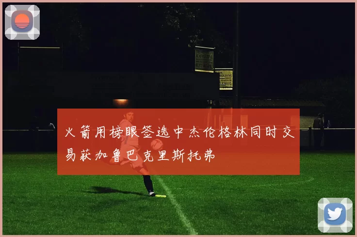 火箭用榜眼签选中杰伦格林同时交易获加鲁巴克里斯托弗