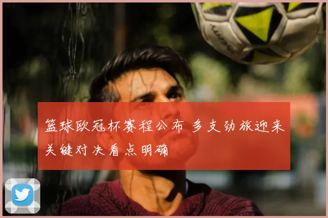 篮球欧冠杯赛程公布 多支劲旅迎来关键对决看点明确