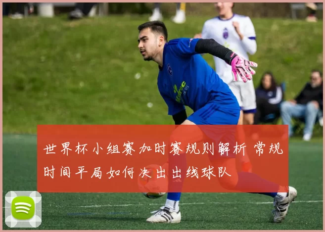 世界杯小组赛加时赛规则解析 常规时间平局如何决出出线球队