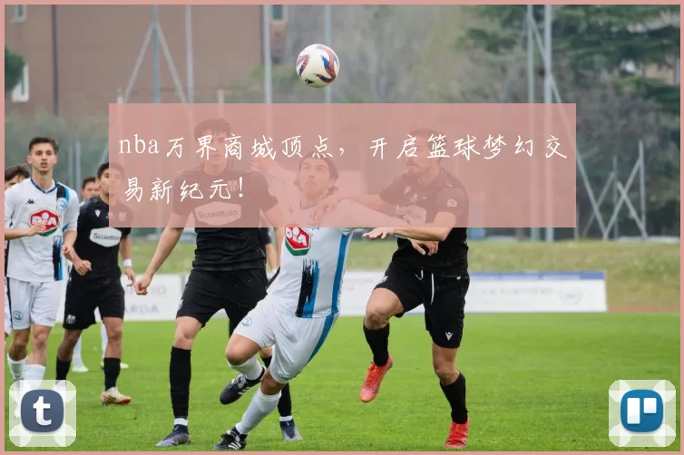 nba万界商城顶点，开启篮球梦幻交易新纪元！