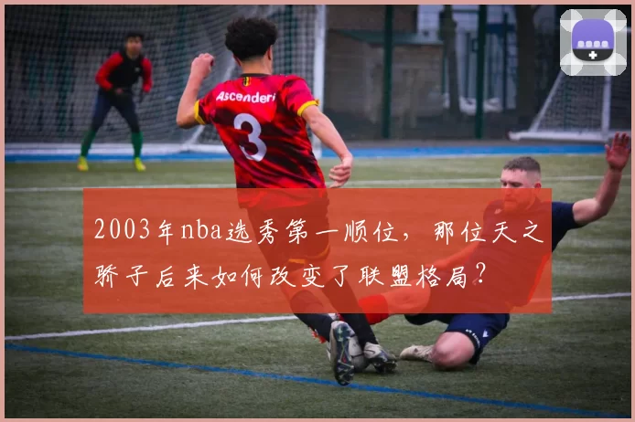 2003年nba选秀第一顺位，那位天之骄子后来如何改变了联盟格局？