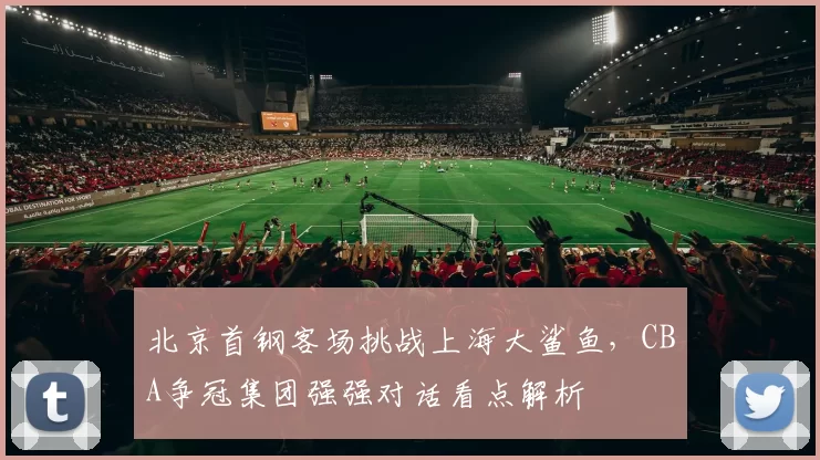 北京首钢客场挑战上海大鲨鱼，CBA争冠集团强强对话看点解析