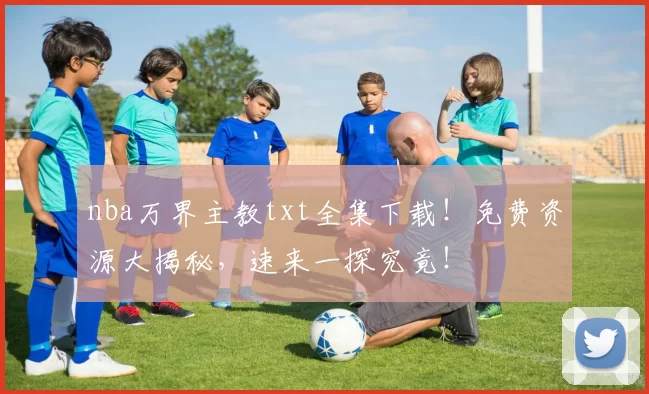 nba万界主教txt全集下载！免费资源大揭秘，速来一探究竟！