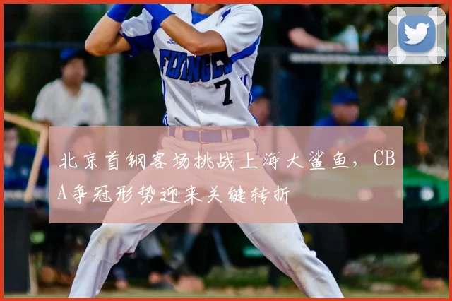 北京首钢客场挑战上海大鲨鱼，CBA争冠形势迎来关键转折