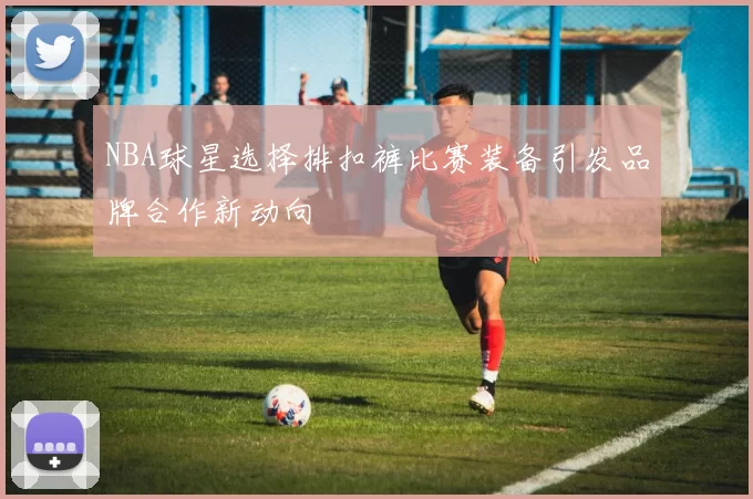 NBA球星选择排扣裤比赛装备引发品牌合作新动向