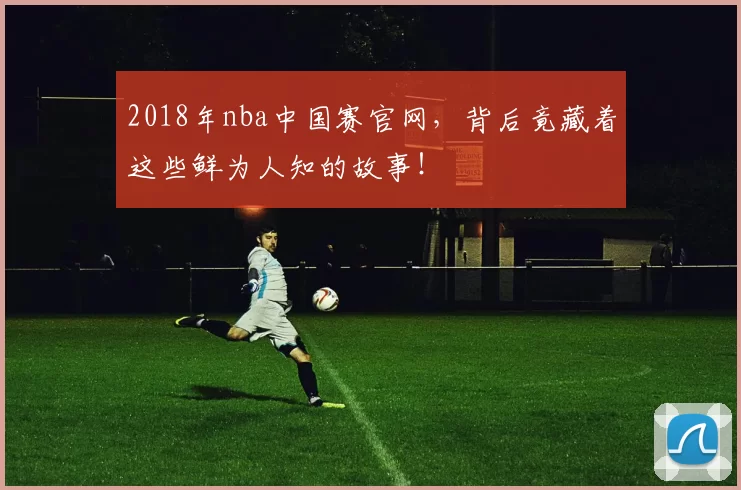 2018年nba中国赛官网，背后竟藏着这些鲜为人知的故事！
