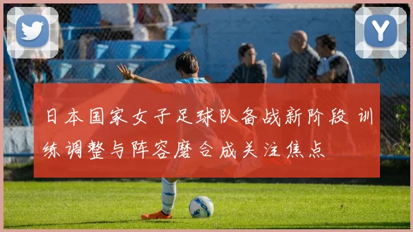 日本国家女子足球队备战新阶段 训练调整与阵容磨合成关注焦点