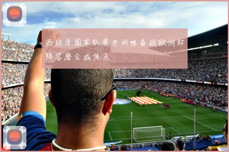 西班牙国家队展开训练备战欧洲杯阵容磨合成焦点