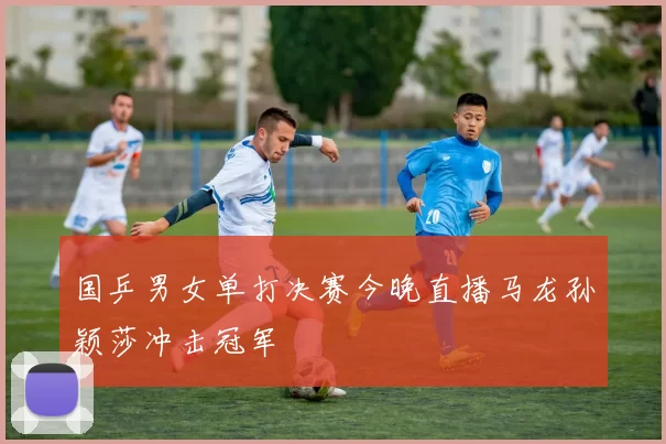 国乒男女单打决赛今晚直播马龙孙颖莎冲击冠军