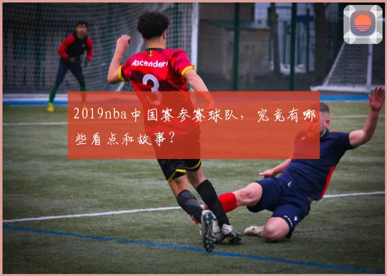 2019nba中国赛参赛球队，究竟有哪些看点和故事？