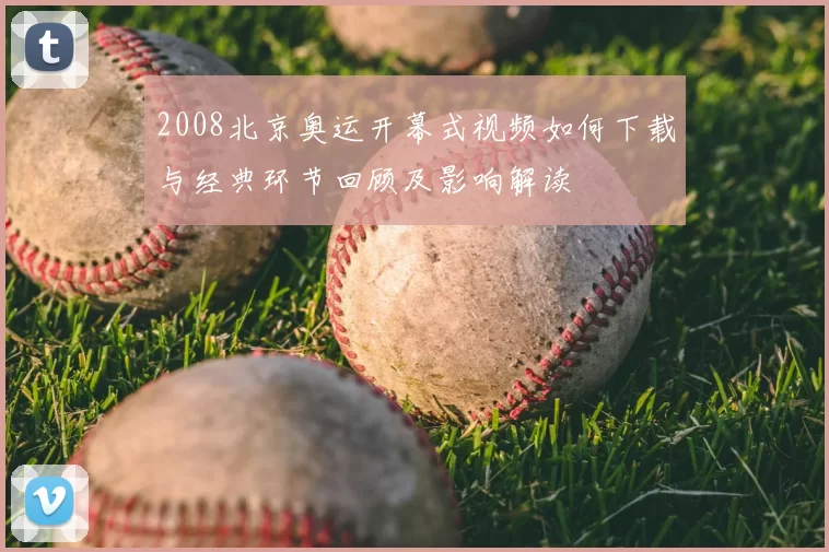 2008北京奥运开幕式视频如何下载与经典环节回顾及影响解读