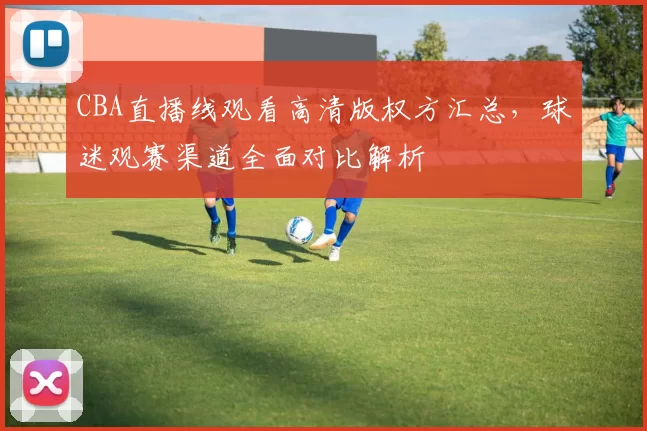 CBA直播线观看高清版权方汇总，球迷观赛渠道全面对比解析
